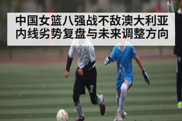 中国女篮八强战不敌澳大利亚 内线劣势复盘与未来调整方向