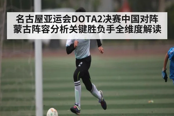 名古屋亚运会DOTA2决赛中国对阵蒙古阵容分析关键胜负手全维度解读