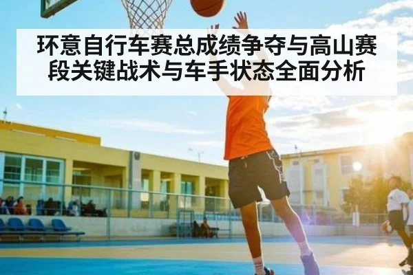 环意自行车赛总成绩争夺与高山赛段关键战术与车手状态全面分析